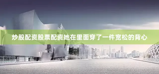 炒股配资股票配资她在里面穿了一件宽松的背心