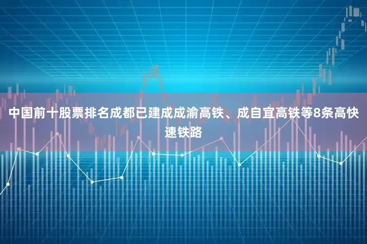 中国前十股票排名成都已建成成渝高铁、成自宜高铁等8条高快速铁路