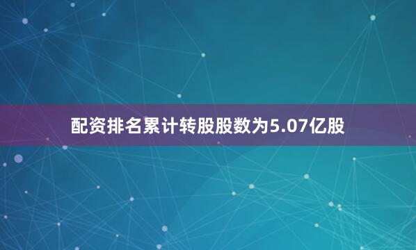 配资排名累计转股股数为5.07亿股