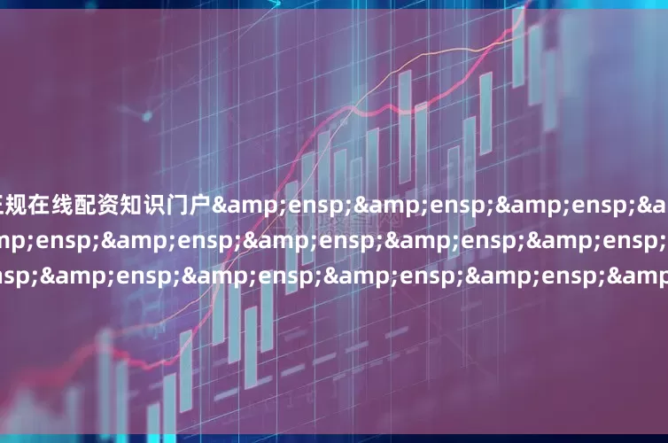 正规在线配资知识门户&ensp;&ensp;&ensp;&ensp;&ensp;&ensp;&ensp;&ensp;&ensp;&ensp;&ensp;&ensp;&ensp;&ensp;&ensp;&ensp;&ensp;&ensp;&ensp;&ensp;&ensp;天弘基金管理有限公司&ensp;&ensp;&ensp;&ensp;&ensp;&ensp;&ensp;&ensp;&ensp;