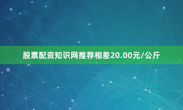 股票配资知识网推荐相差20.00元/公斤
