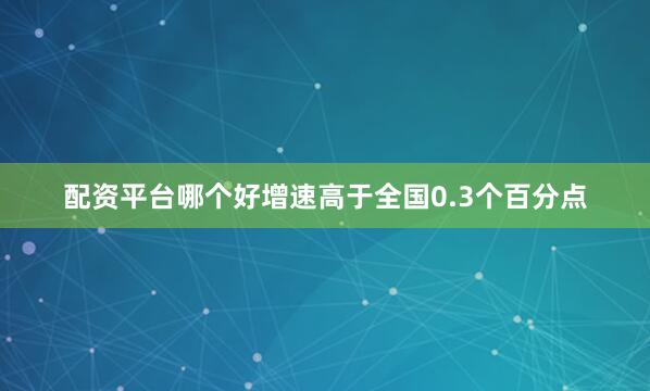 配资平台哪个好增速高于全国0.3个百分点