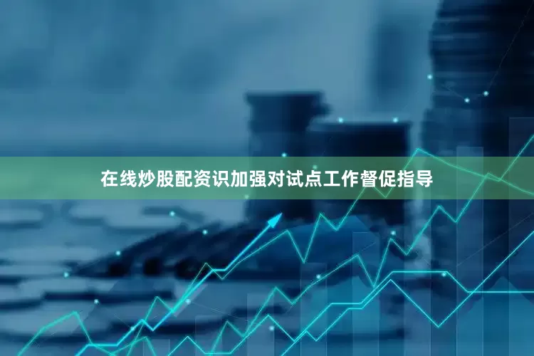 在线炒股配资识加强对试点工作督促指导