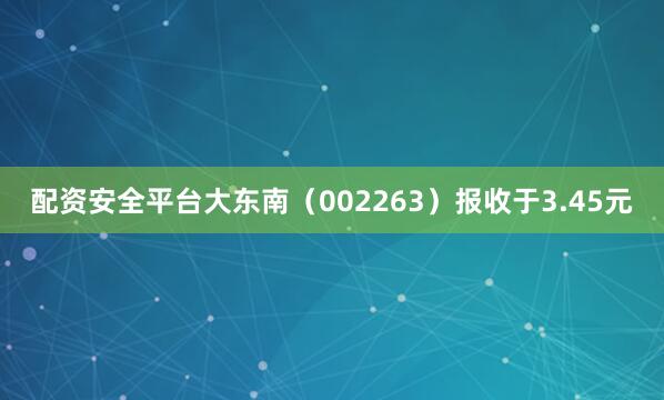 配资安全平台大东南（002263）报收于3.45元