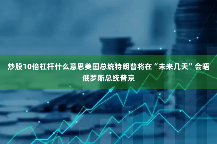 炒股10倍杠杆什么意思美国总统特朗普将在“未来几天”会晤俄罗斯总统普京