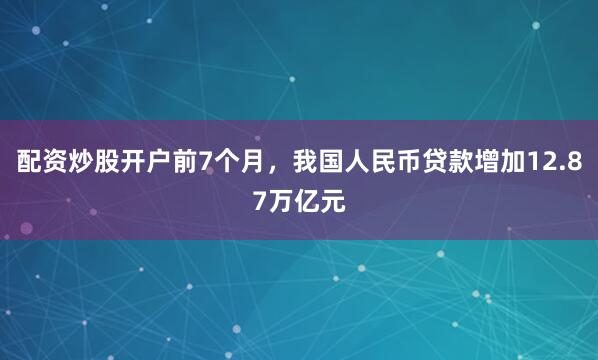 配资炒股开户前7个月，我国人民币贷款增加12.87万亿元