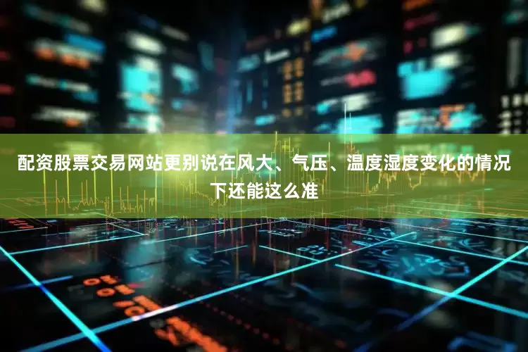 配资股票交易网站更别说在风大、气压、温度湿度变化的情况下还能这么准