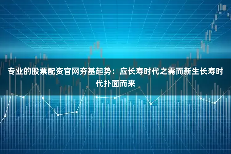 专业的股票配资官网夯基起势：应长寿时代之需而新生长寿时代扑面而来
