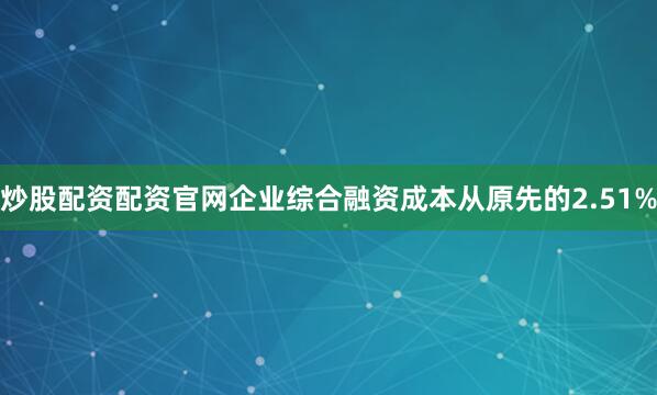 炒股配资配资官网企业综合融资成本从原先的2.51%
