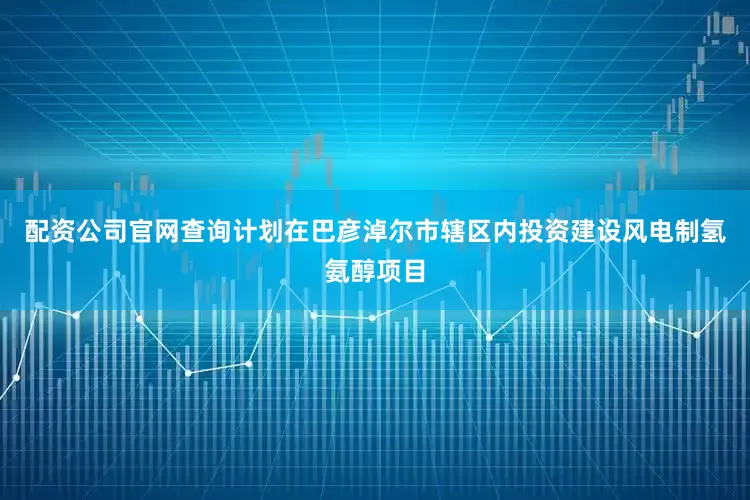配资公司官网查询计划在巴彦淖尔市辖区内投资建设风电制氢氨醇项目