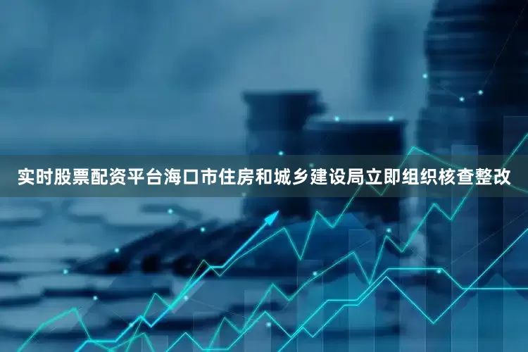 实时股票配资平台海口市住房和城乡建设局立即组织核查整改