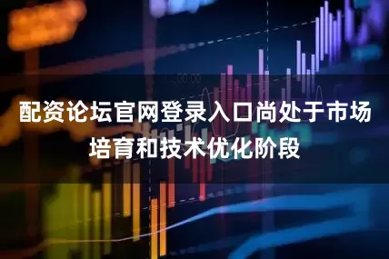 配资论坛官网登录入口尚处于市场培育和技术优化阶段